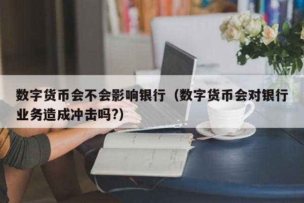 数字货币会不会影响银行（数字货币会对银行业务造成冲击吗?）