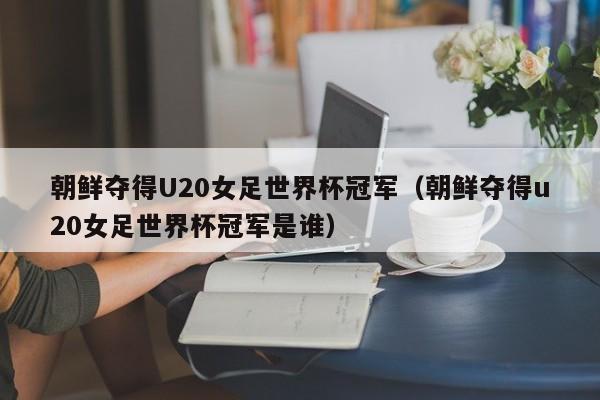 朝鲜夺得U20女足世界杯冠军（朝鲜夺得u20女足世界杯冠军是谁）