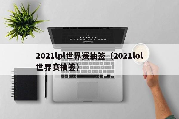 2021lpl世界赛抽签（2021lol世界赛抽签）