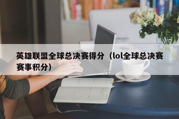 英雄联盟全球总决赛得分（lol全球总决赛赛事积分）