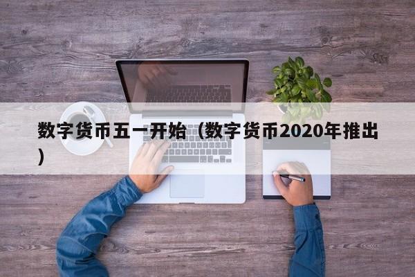 数字货币五一开始（数字货币2020年推出）